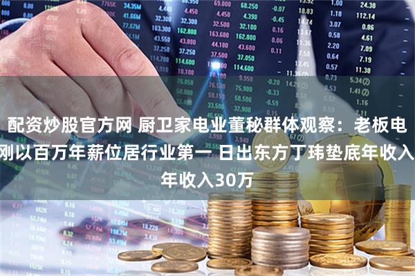 配资炒股官方网 厨卫家电业董秘群体观察：老板电器王刚以百万年薪位居行业第一 日出东方丁玮垫底年收入30万