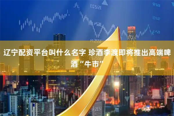 辽宁配资平台叫什么名字 珍酒李渡即将推出高端啤酒“牛市”