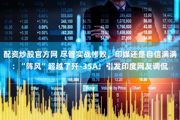 配资炒股官方网 尽管实战惨败，印媒还是自信满满：“阵风”超越了歼-35A！引发印度网友调侃