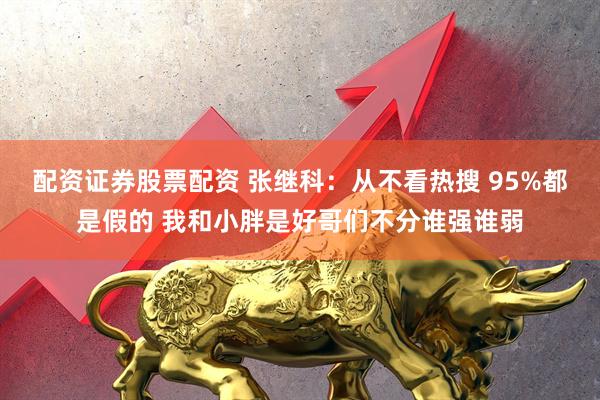 配资证券股票配资 张继科：从不看热搜 95%都是假的 我和小胖是好哥们不分谁强谁弱