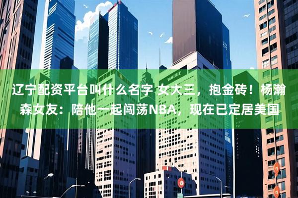 辽宁配资平台叫什么名字 女大三，抱金砖！杨瀚森女友：陪他一起闯荡NBA，现在已定居美国