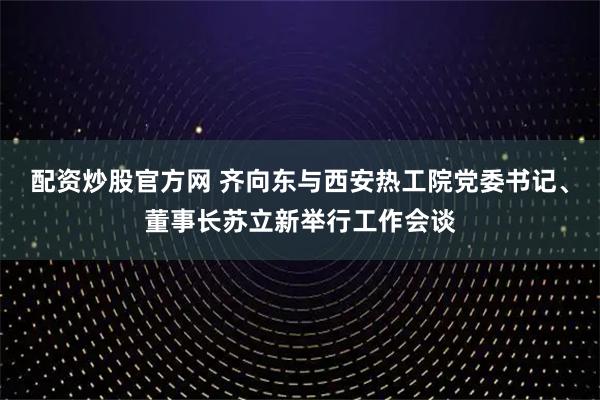 配资炒股官方网 齐向东与西安热工院党委书记、董事长苏立新举行工作会谈