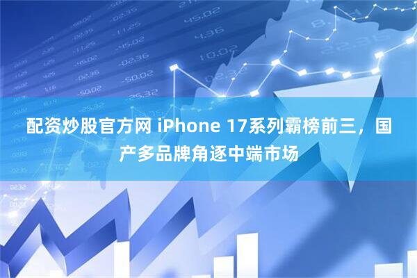 配资炒股官方网 iPhone 17系列霸榜前三,国产多品牌角逐中端市场