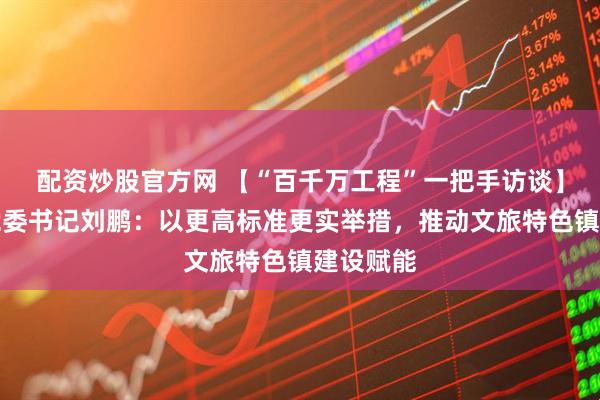 配资炒股官方网 【“百千万工程”一把手访谈】隘子镇党委书记刘鹏：以更高标准更实举措，推动文旅特色镇建设赋能