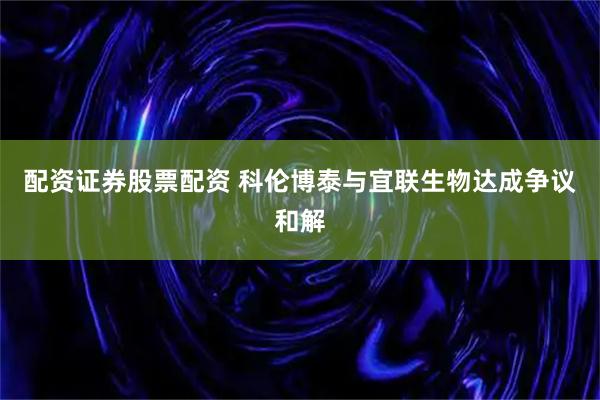 配资证券股票配资 科伦博泰与宜联生物达成争议和解