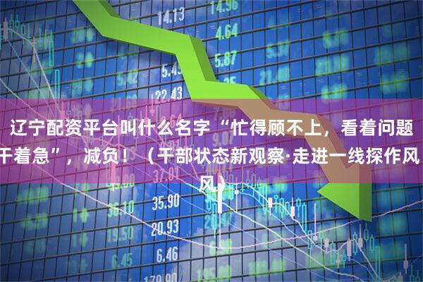 辽宁配资平台叫什么名字 “忙得顾不上，看着问题干着急”，减负！（干部状态新观察·走进一线探作风）