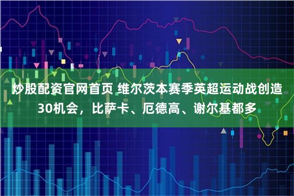 炒股配资官网首页 维尔茨本赛季英超运动战创造30机会，比萨卡、厄德高、谢尔基都多