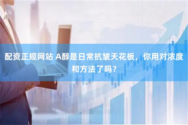 配资正规网站 A醇是日常抗皱天花板，你用对浓度和方法了吗？