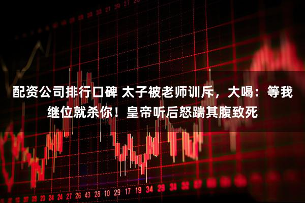 配资公司排行口碑 太子被老师训斥，大喝：等我继位就杀你！皇帝听后怒踹其腹致死