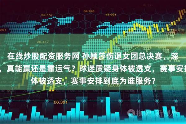 在线炒股配资服务网 孙颖莎伤退女团总决赛，深圳大学硬扛压力，真能赢还是靠运气？球迷质疑身体被透支，赛事安排到底为谁服务？