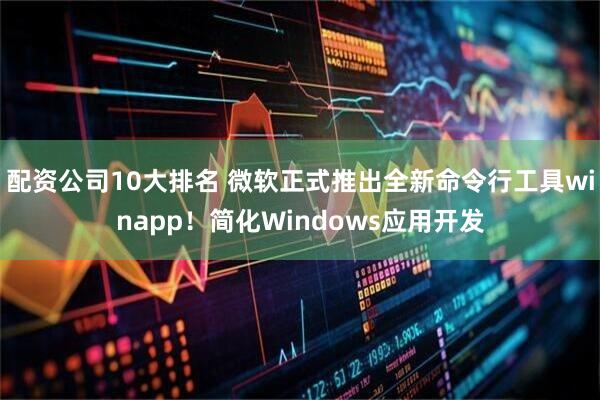 配资公司10大排名 微软正式推出全新命令行工具winapp!简化Windows应用开发