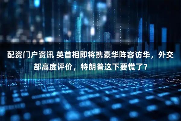 配资门户资讯 英首相即将携豪华阵容访华，外交部高度评价，特朗普这下要慌了？