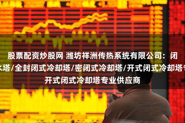 股票配资炒股网 潍坊祥洲传热系统有限公司:闭式冷却塔水塔/全封闭式冷却塔/密闭式冷却塔/开式闭式冷却塔专业供应商