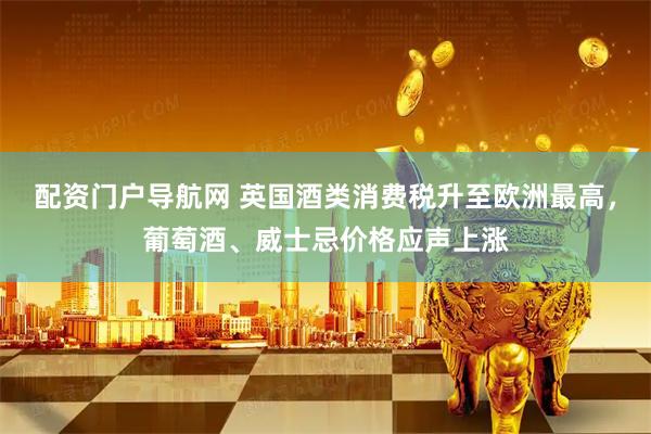 配资门户导航网 英国酒类消费税升至欧洲最高,葡萄酒、威士忌价格应声上涨