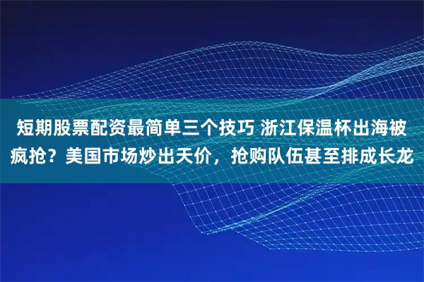 短期股票配资最简单三个技巧 浙江保温杯出海被疯抢？美国市场炒出天价，抢购队伍甚至排成长龙