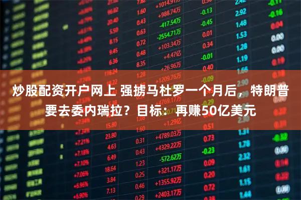 炒股配资开户网上 强掳马杜罗一个月后,特朗普要去委内瑞拉?目标:再赚50亿美元