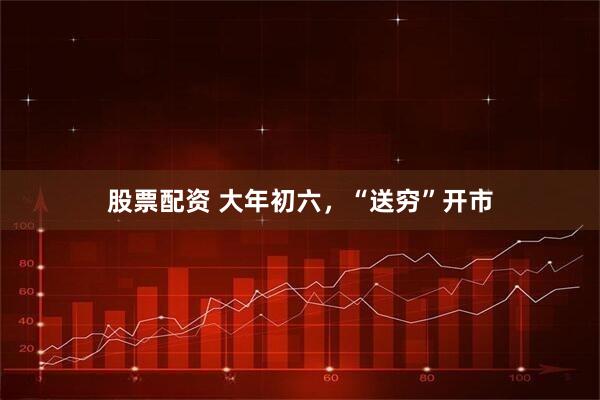 股票配资 大年初六，“送穷”开市