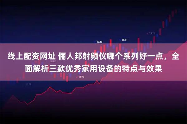 线上配资网址 俪人邦射频仪哪个系列好一点，全面解析三款优秀家用设备的特点与效果