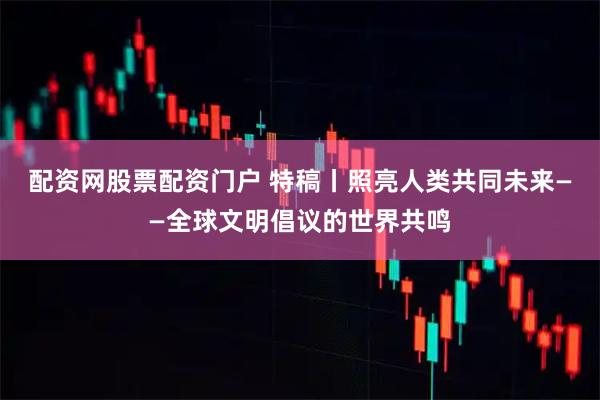 配资网股票配资门户 特稿丨照亮人类共同未来——全球文明倡议的世界共鸣