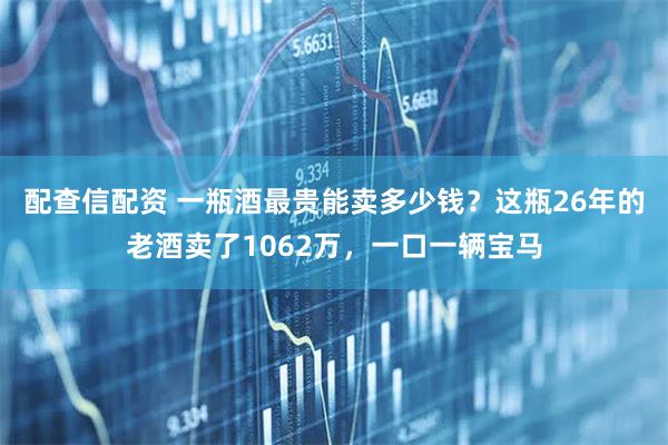 配查信配资 一瓶酒最贵能卖多少钱？这瓶26年的老酒卖了1062万，一口一辆宝马