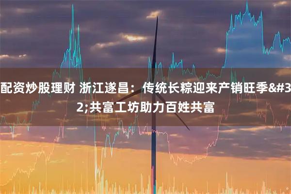 配资炒股理财 浙江遂昌：传统长粽迎来产销旺季 共富工坊助力百姓共富