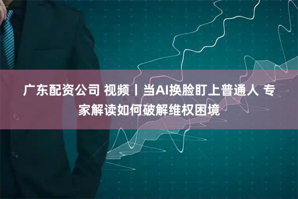 广东配资公司 视频丨当AI换脸盯上普通人 专家解读如何破解维权困境
