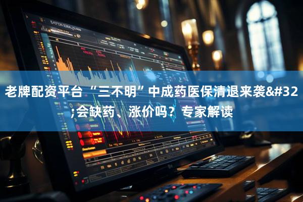 老牌配资平台 “三不明”中成药医保清退来袭 会缺药、涨价吗？专家解读