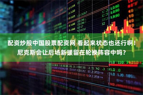 配资炒股中国股票配资网 看起来状态也还行啊！尼克斯会让后场新援留在轮换阵容中吗？