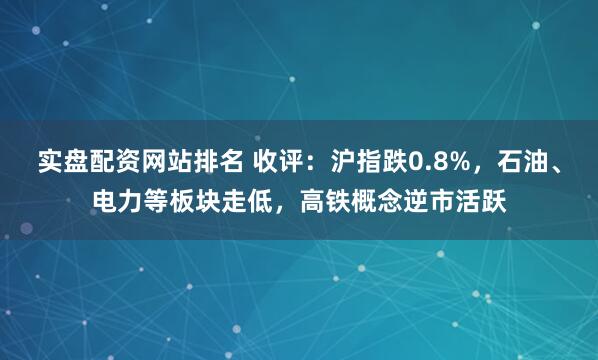 实盘配资网站排名 收评：沪指跌0.8%，石油、电力等板块走低，高铁概念逆市活跃