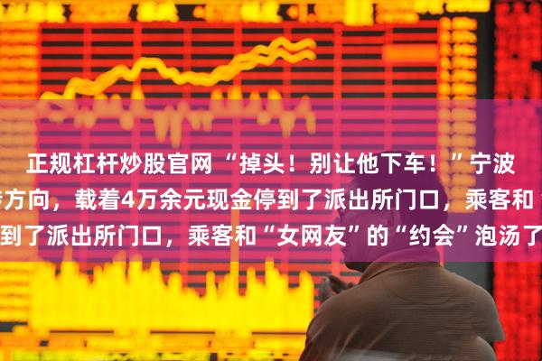 正规杠杆炒股官网 “掉头！别让他下车！”宁波一网约车司机果断掉转方向，载着4万余元现金停到了派出所门口，乘客和“女网友”的“约会”泡汤了