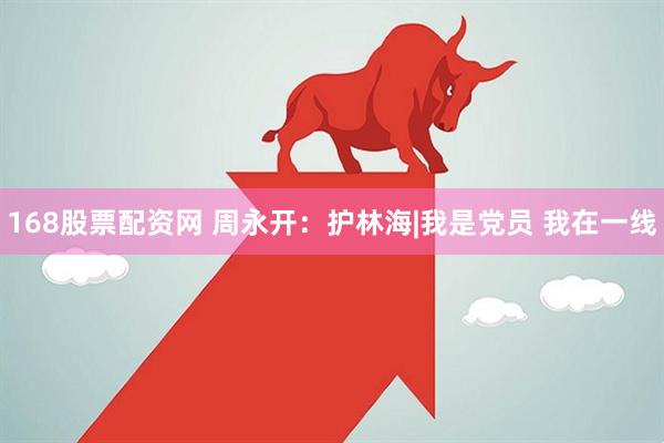 168股票配资网 周永开：护林海|我是党员 我在一线