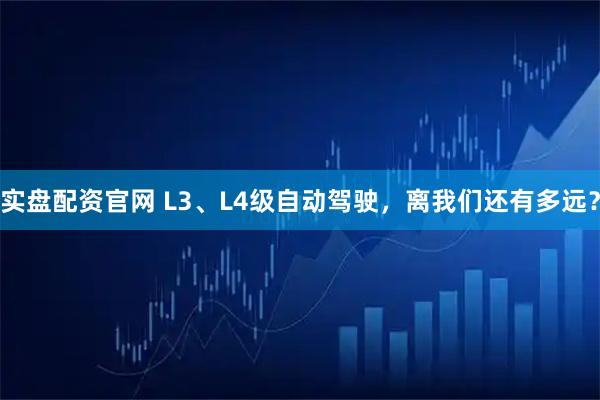 实盘配资官网 L3、L4级自动驾驶，离我们还有多远？
